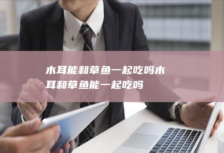 木耳能和草鱼一起吃吗_木耳和草鱼能一起吃吗/同吃