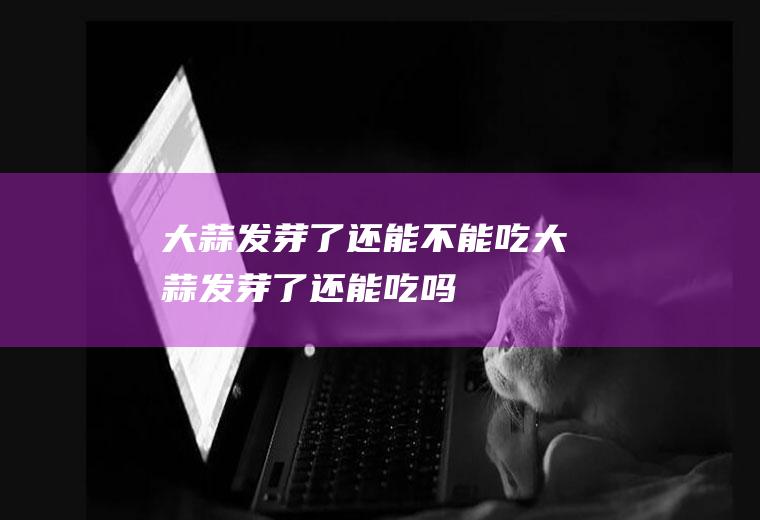 大蒜发芽了还能不能吃_大蒜发芽了还能吃吗