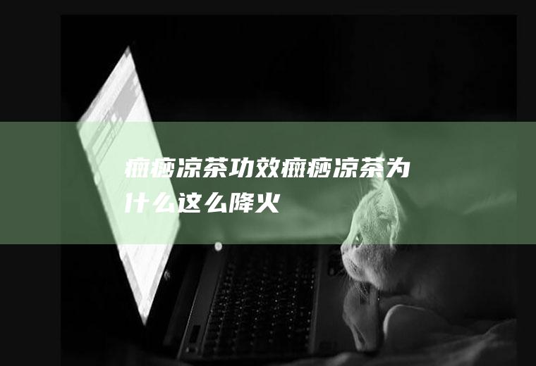 癍痧凉茶功效(癍痧凉茶为什么这么降火)