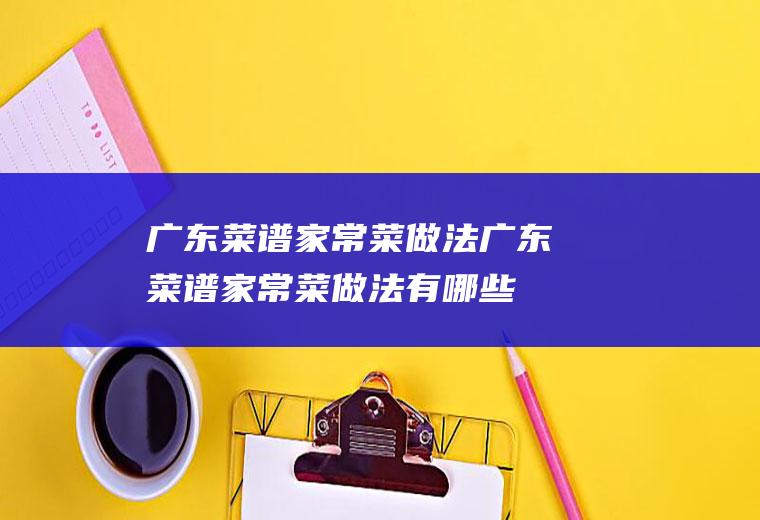 广东菜谱家常菜做法_广东菜谱家常菜做法有哪些