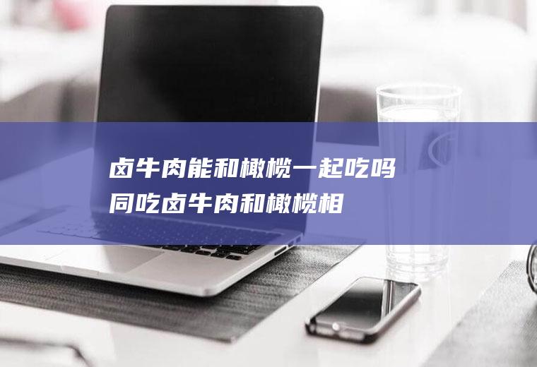 卤牛肉能和橄榄一起吃吗/同吃_卤牛肉和橄榄相克吗