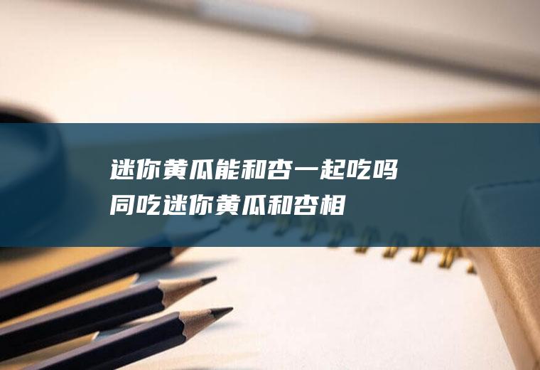 迷你黄瓜能和杏一起吃吗/同吃_迷你黄瓜和杏相克吗