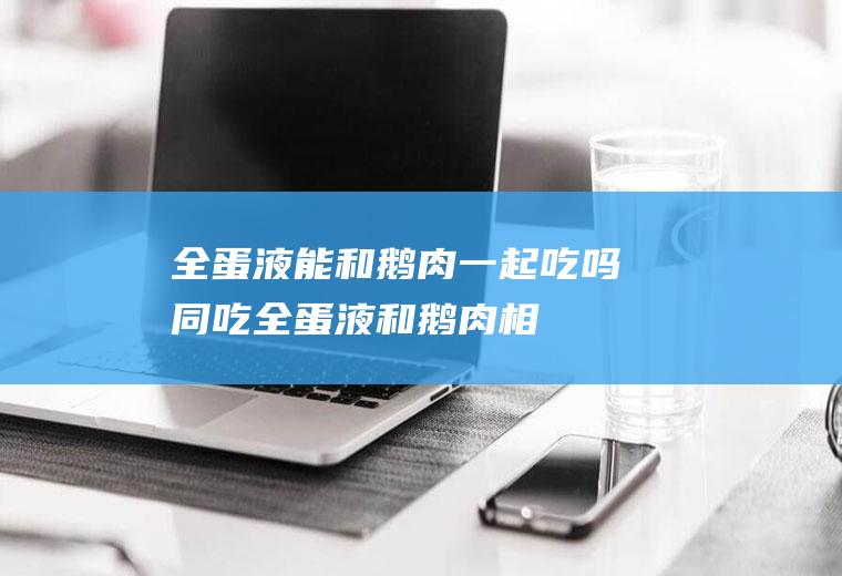 全蛋液能和鹅肉一起吃吗/同吃_全蛋液和鹅肉相克吗
