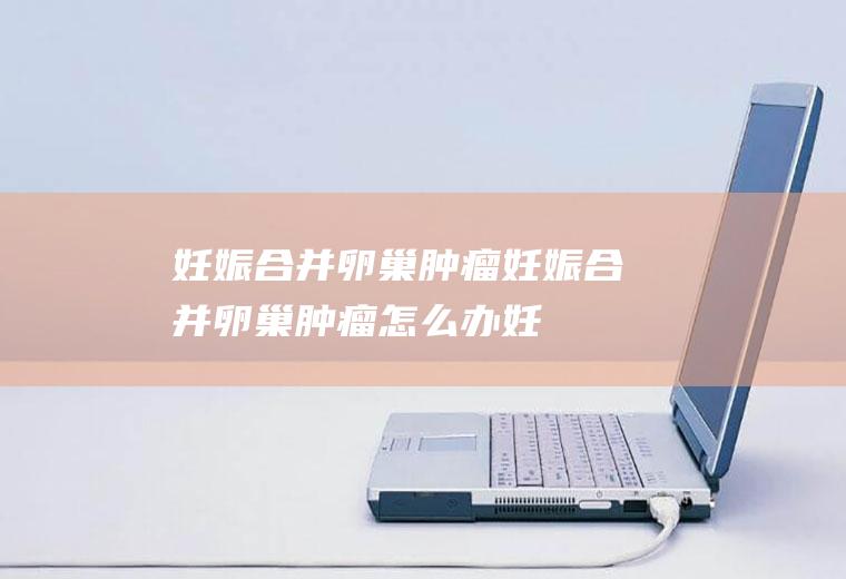 妊娠合并卵巢肿瘤_妊娠合并卵巢肿瘤怎么办_妊娠合并卵巢肿瘤吃什么好_妊娠合并卵巢肿瘤的症状