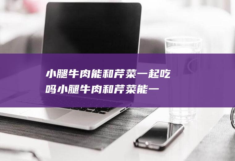 小腿牛肉能和芹菜一起吃吗_小腿牛肉和芹菜能一起吃吗/同吃