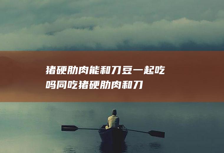 猪硬肋肉能和刀豆一起吃吗/同吃_猪硬肋肉和刀豆相克吗