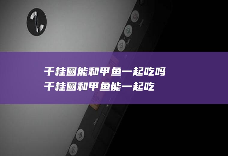干桂圆能和甲鱼一起吃吗_干桂圆和甲鱼能一起吃吗/同吃
