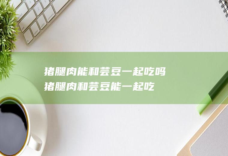 猪腿肉能和芸豆一起吃吗_猪腿肉和芸豆能一起吃吗/同吃