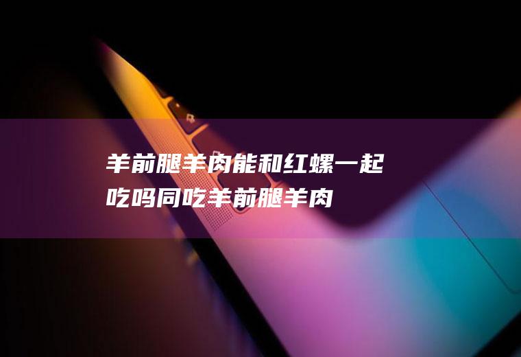 羊前腿羊肉能和红螺一起吃吗/同吃_羊前腿羊肉和红螺相克吗