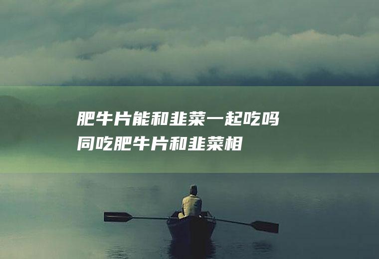 肥牛片能和韭菜一起吃吗/同吃_肥牛片和韭菜相克吗