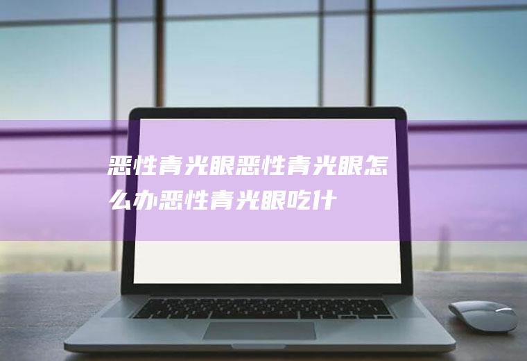 恶性青光眼_恶性青光眼怎么办_恶性青光眼吃什么好_恶性青光眼的症状