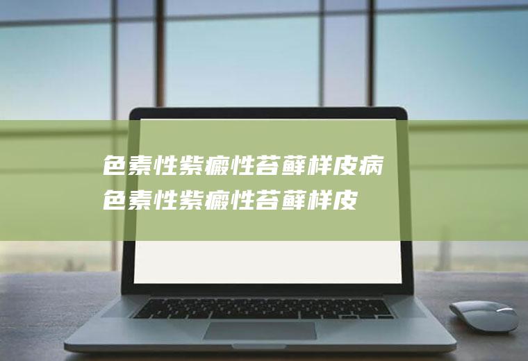 色素性紫癜性苔藓样皮病_色素性紫癜性苔藓样皮病怎么办_色素性紫癜性苔藓样皮病吃什么好_色素性紫癜性苔藓样皮病的症状