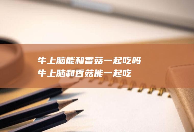 牛上脑能和香菇一起吃吗_牛上脑和香菇能一起吃吗/同吃