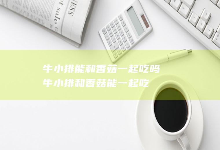 牛小排能和香菇一起吃吗_牛小排和香菇能一起吃吗/同吃