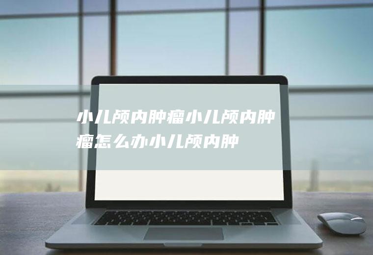 小儿颅内肿瘤_小儿颅内肿瘤怎么办_小儿颅内肿瘤吃什么好_小儿颅内肿瘤的症状