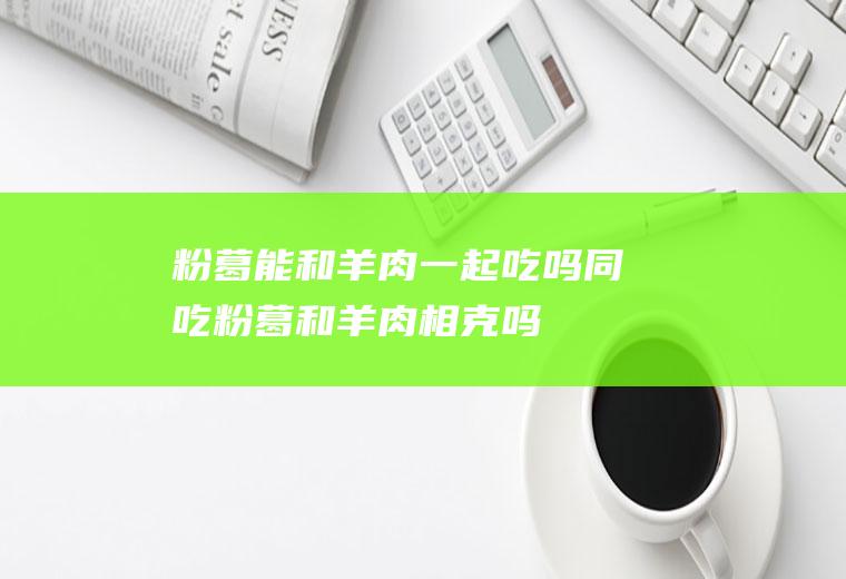 粉葛能和羊肉一起吃吗/同吃_粉葛和羊肉相克吗