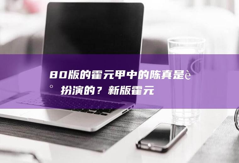 80版的霍元甲中的陈真是谁扮演的？(新版霍元甲里的陈真是谁扮演的)