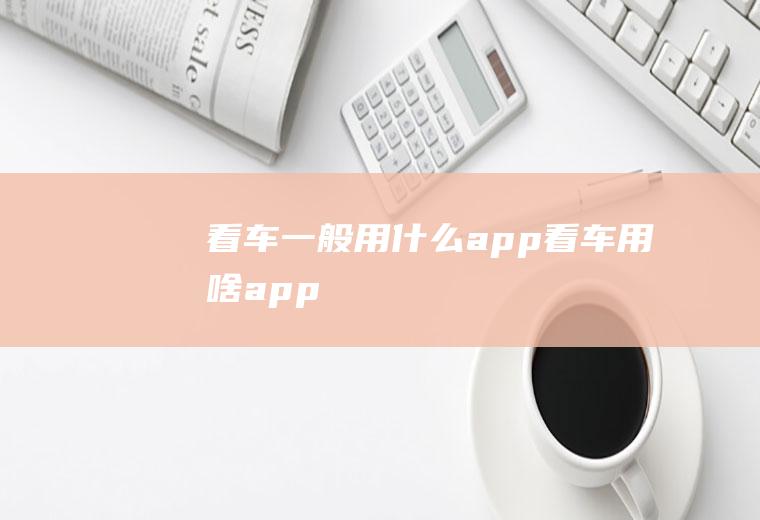 看车一般用什么app(看车用啥app)