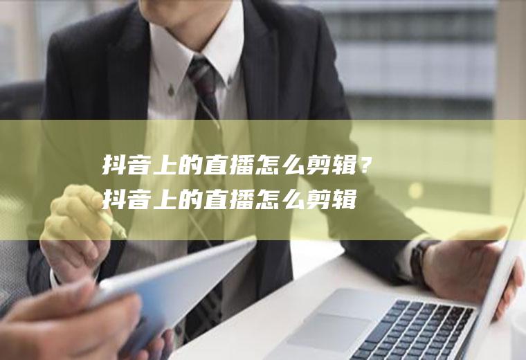 抖音上的直播怎么剪辑？(抖音上的直播怎么剪辑视频教程)