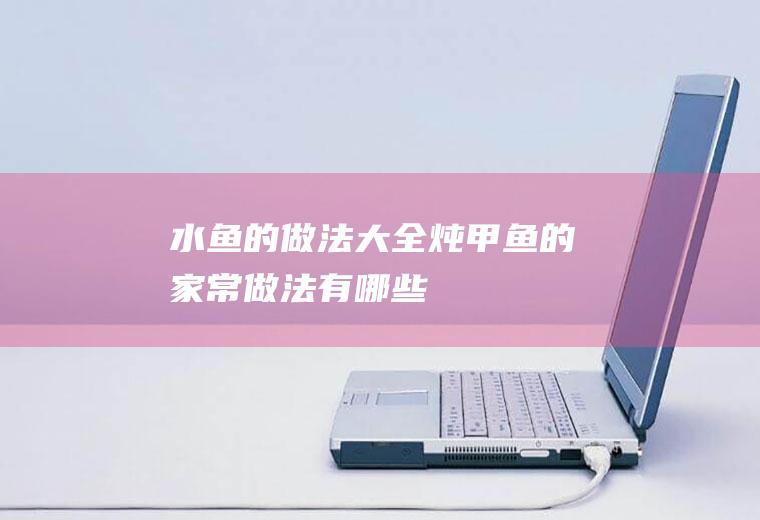 水鱼的做法大全_炖甲鱼的家常做法有哪些