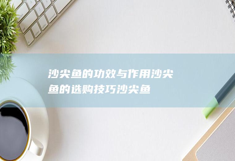 沙尖鱼的功效与作用_沙尖鱼的选购技巧_沙尖鱼的保存方法