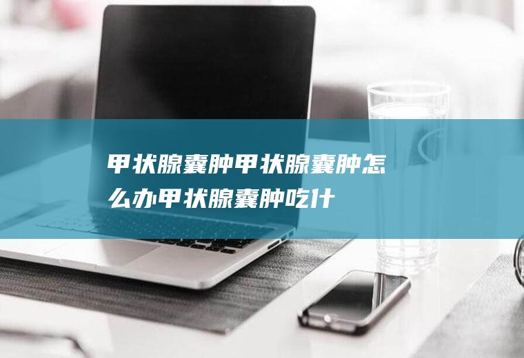 甲状腺囊肿_甲状腺囊肿怎么办_甲状腺囊肿吃什么好_甲状腺囊肿的症状