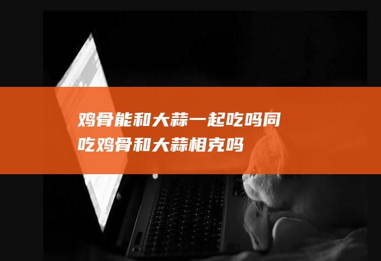 鸡骨能和大蒜一起吃吗/同吃_鸡骨和大蒜相克吗