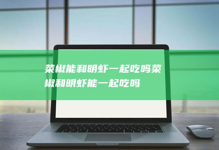 菜椒能和明虾一起吃吗_菜椒和明虾能一起吃吗/同吃
