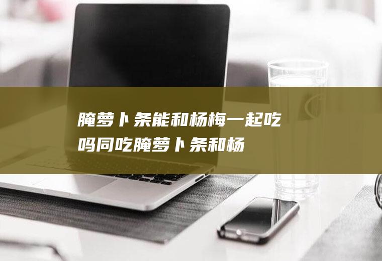 腌萝卜条能和杨梅一起吃吗/同吃_腌萝卜条和杨梅相克吗