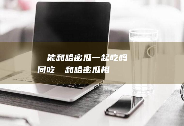 榅桲能和哈密瓜一起吃吗同吃榅桲和哈密瓜相
