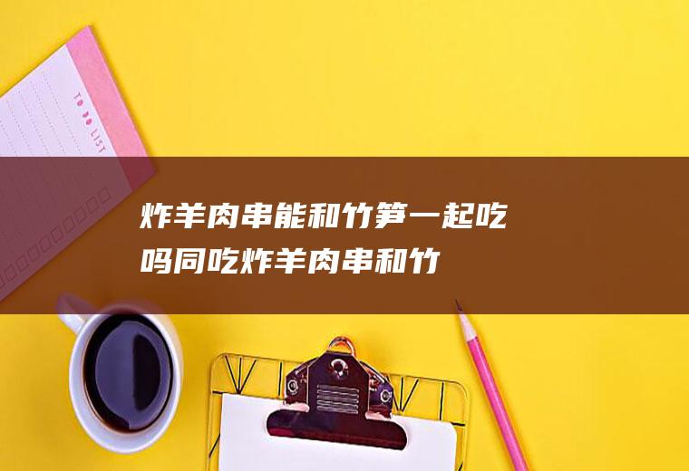 炸能和竹笋一起吃吗同吃炸和竹