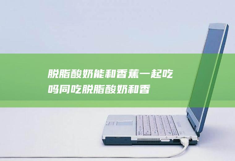 脱脂酸奶能和香蕉一起吃吗/同吃_脱脂酸奶和香蕉相克吗