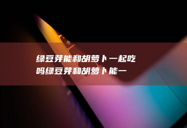绿豆芽能和胡萝卜一起吃吗_绿豆芽和胡萝卜能一起吃吗/同吃