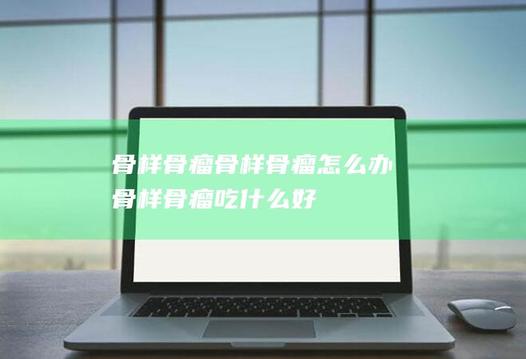 骨样骨瘤_骨样骨瘤怎么办_骨样骨瘤吃什么好_骨样骨瘤的症状