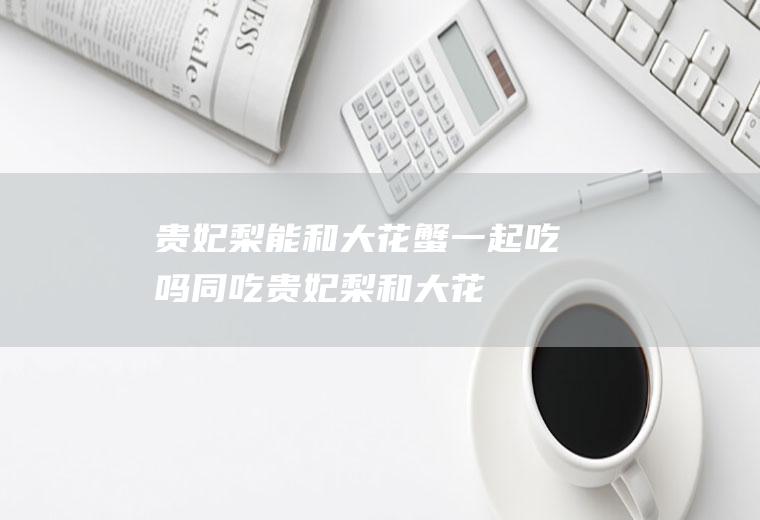 贵妃梨能和大花蟹一起吃吗/同吃_贵妃梨和大花蟹相克吗