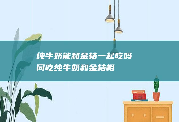 纯牛奶能和金桔一起吃吗/同吃_纯牛奶和金桔相克吗
