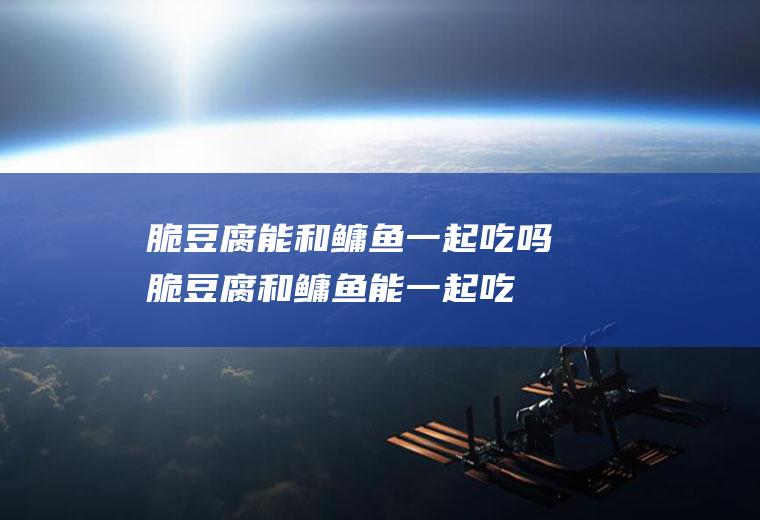 脆豆腐能和鳙鱼一起吃吗_脆豆腐和鳙鱼能一起吃吗/同吃