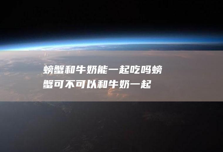 螃蟹和牛奶能一起吃吗_螃蟹可不可以和牛奶一起吃