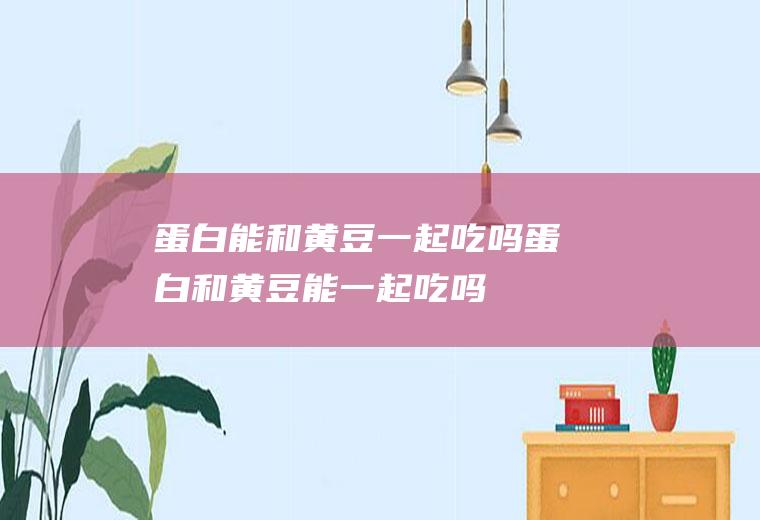 蛋白能和黄豆一起吃吗_蛋白和黄豆能一起吃吗/同吃
