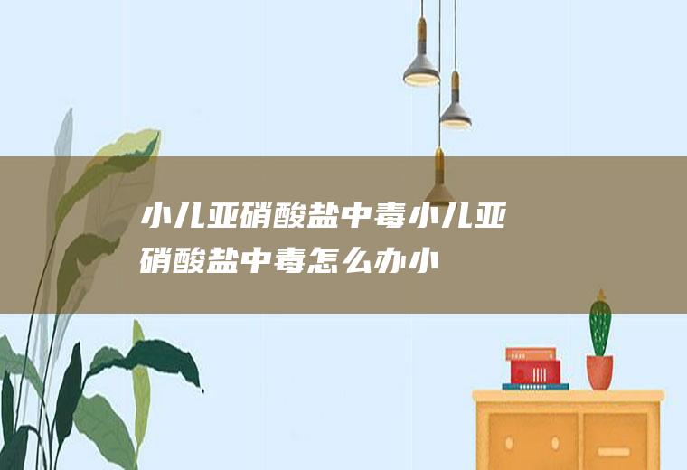 小儿亚硝酸盐中毒_小儿亚硝酸盐中毒怎么办_小儿亚硝酸盐中毒吃什么好_小儿亚硝酸盐中毒的症状