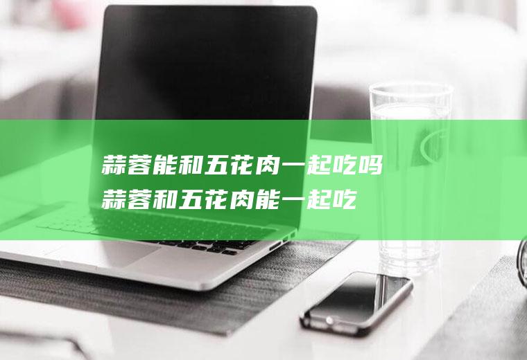 蒜蓉能和五花肉一起吃吗_蒜蓉和五花肉能一起吃吗/同吃