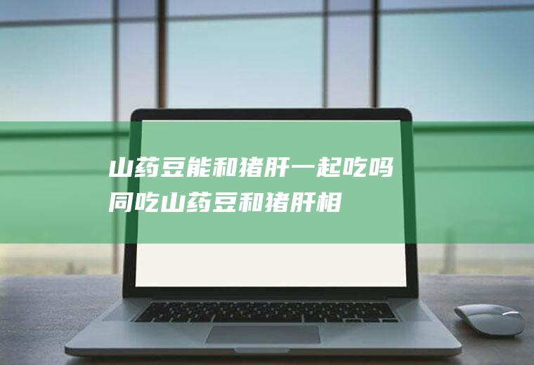 山药豆能和猪肝一起吃吗/同吃_山药豆和猪肝相克吗