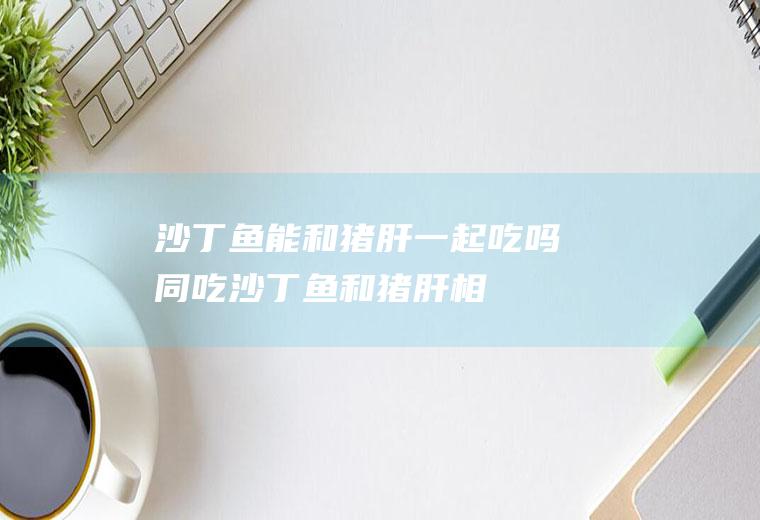 沙丁鱼能和猪肝一起吃吗/同吃_沙丁鱼和猪肝相克吗