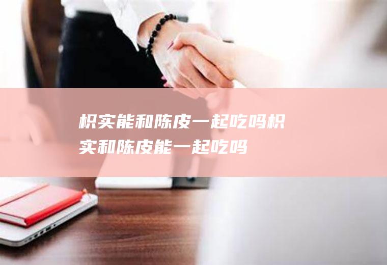 枳实能和陈皮一起吃吗_枳实和陈皮能一起吃吗/同吃