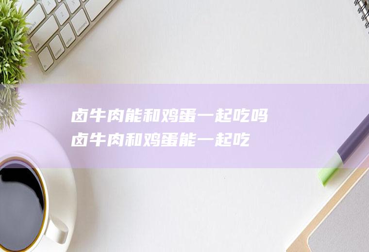 卤牛肉能和鸡蛋一起吃吗_卤牛肉和鸡蛋能一起吃吗/同吃