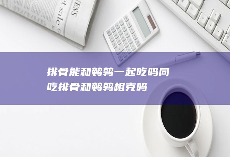 排骨能和鹌鹑一起吃吗/同吃_排骨和鹌鹑相克吗