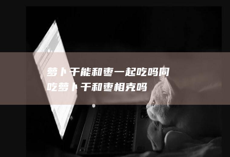 萝卜干能和枣一起吃吗/同吃_萝卜干和枣相克吗