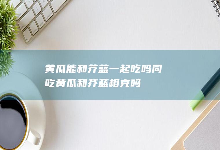 黄瓜能和芥蓝一起吃吗/同吃_黄瓜和芥蓝相克吗