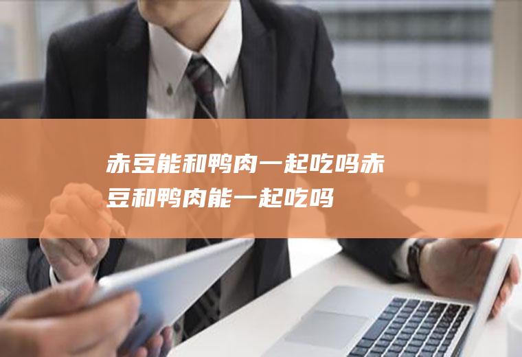 赤豆能和鸭肉一起吃吗_赤豆和鸭肉能一起吃吗/同吃