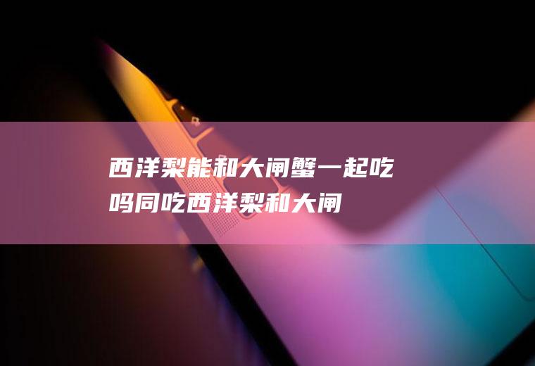 西洋梨能和大闸蟹一起吃吗/同吃_西洋梨和大闸蟹相克吗